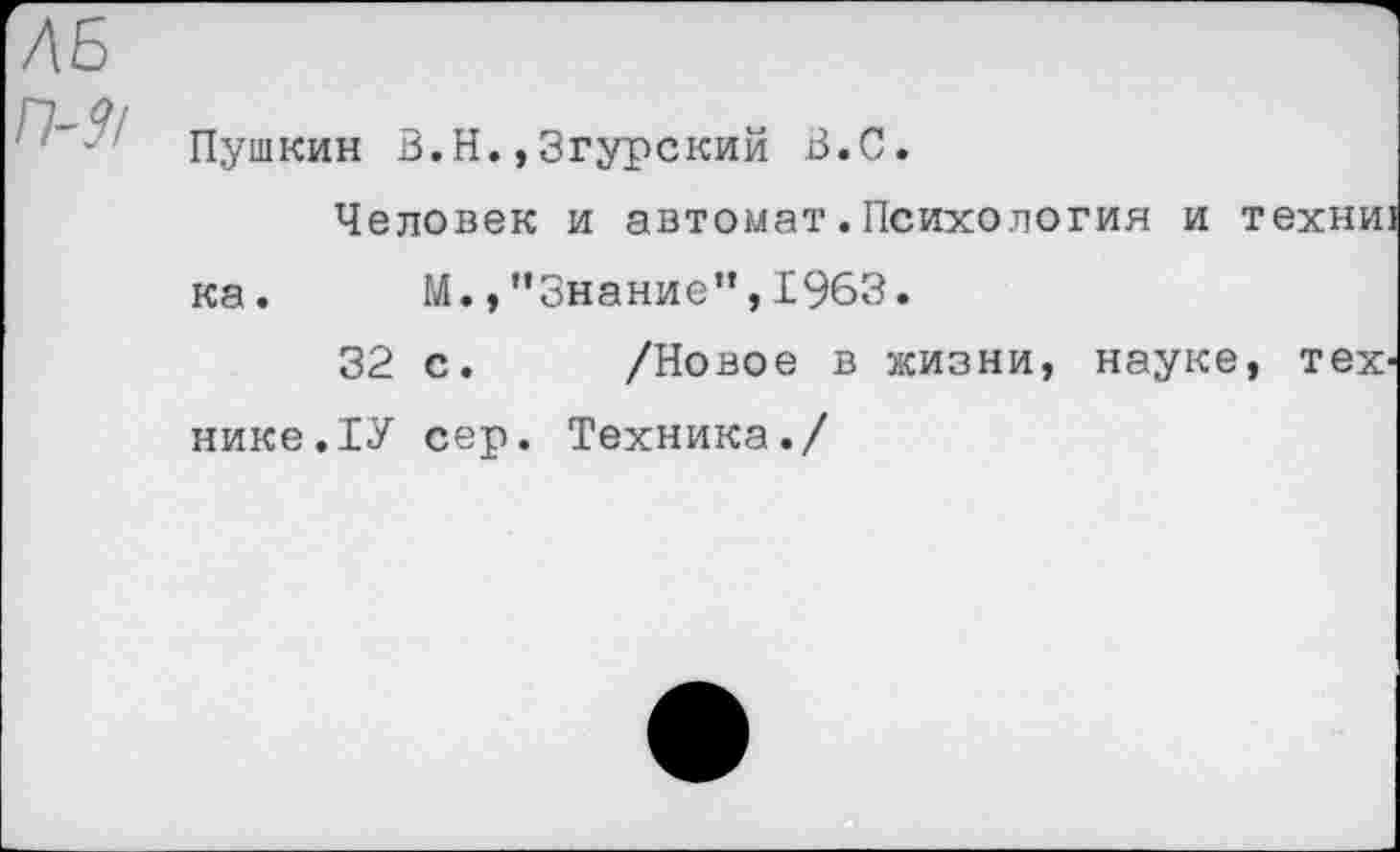 ﻿ЛБ
но, Пушкин В.Н.,Згурский В.С.
Человек и автомат.Психология и техни ка. М.,"Знание”,1963.
32 с. /Новое в жизни, науке, тех' нике.ТУ сер. Техника./